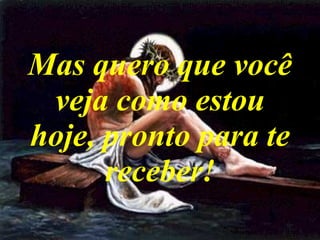 Mas quero que você veja como estou hoje, pronto para te receber! 