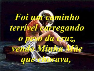 Foi um caminho terrível carregando o peso da cruz, vendo Minha Mãe que chorava,   