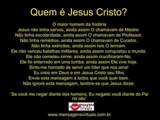 Quem é Jesus Cristo? O maior homem da história Jesus não tinha servos, ainda assim O chamavam de Mestre.  Não tinha escolaridade, ainda assim O chamavam de Professor.  Não tinha remédios, ainda assim O chamavam de Curador.  Não tinha exércitos, ainda assim reis O temiam.  Ele não venceu batalhas militares, ainda assim conquistou o mundo.  Ele não cometeu crime, ainda assim crucificaram-No.  Ele foi enterrado em uma tumba, ainda assim Ele vive hoje.  Sinto-me honrado de servir um líder que nos ama!  Eu creio em Deus e em Jesus Cristo seu filho. Envie esta mensagem a todos que você quer bem.  Não ignore esta mensagem, lembre-se que Jesus disse:  ‘ Se você me negar diante dos homens, Eu negarei você diante do Pai no céu‘ www.mensagensvirtuais.com.br 
