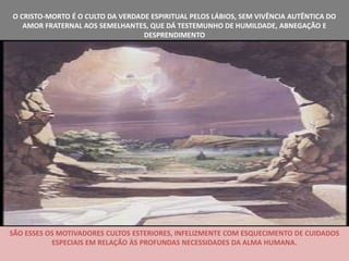 O CRISTO-MORTO É O CULTO DA VERDADE ESPIRITUAL PELOS LÁBIOS, SEM VIVÊNCIA AUTÊNTICA DO
   AMOR FRATERNAL AOS SEMELHANTES, QUE DÁ TESTEMUNHO DE HUMILDADE, ABNEGAÇÃO E
                                  DESPRENDIMENTO




SÃO ESSES OS MOTIVADORES CULTOS ESTERIORES, INFELIZMENTE COM ESQUECIMENTO DE CUIDADOS
           ESPECIAIS EM RELAÇÃO ÀS PROFUNDAS NECESSIDADES DA ALMA HUMANA.
 