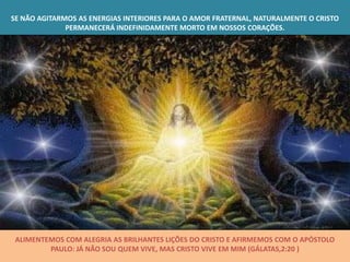 SE NÃO AGITARMOS AS ENERGIAS INTERIORES PARA O AMOR FRATERNAL, NATURALMENTE O CRISTO
              PERMANECERÁ INDEFINIDAMENTE MORTO EM NOSSOS CORAÇÕES.




 ALIMENTEMOS COM ALEGRIA AS BRILHANTES LIÇÕES DO CRISTO E AFIRMEMOS COM O APÓSTOLO
         PAULO: JÁ NÃO SOU QUEM VIVE, MAS CRISTO VIVE EM MIM (GÁLATAS,2:20 )
 