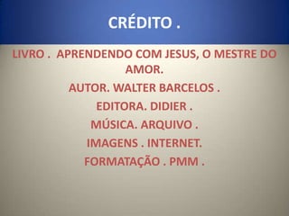 CRÉDITO .
LIVRO . APRENDENDO COM JESUS, O MESTRE DO
                   AMOR.
          AUTOR. WALTER BARCELOS .
              EDITORA. DIDIER .
             MÚSICA. ARQUIVO .
            IMAGENS . INTERNET.
            FORMATAÇÃO . PMM .
 