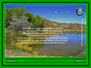 Não importa o quão longe estejamos de Deus  e o quanto tenhamos errado em nossa vida.  Não pensemos que tudo está perdido ou que  não existe solução para nosso caso.  Cristo nos ama, com um amor tão grande que foi capaz  de morrer por nós, para que seu sangue nos purificasse  e pudéssemos nos aproximar novamente de Deus.  http://br.groups.yahoo.com/group/somentejesuseocaminho01/ GRUPO SOMENTE JESUS E O CAMINHO 01 2010 ™  ESTE POWER POINT E PROPRIEDADE DE JESUS SLIDE ANTERIOR PRÓXIMO SLIDE 