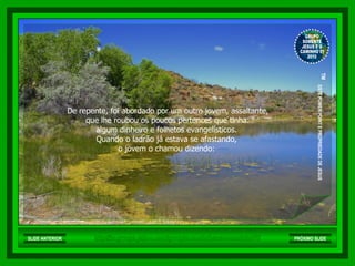 De repente, foi abordado por um outro jovem, assaltante, que lhe roubou os poucos pertences que tinha:  algum dinheiro e folhetos evangelísticos.  Quando o ladrão já estava se afastando,  o jovem o chamou dizendo:  http://br.groups.yahoo.com/group/somentejesuseocaminho01/ GRUPO SOMENTE JESUS E O CAMINHO 01 2010 ™  ESTE POWER POINT E PROPRIEDADE DE JESUS SLIDE ANTERIOR PRÓXIMO SLIDE 