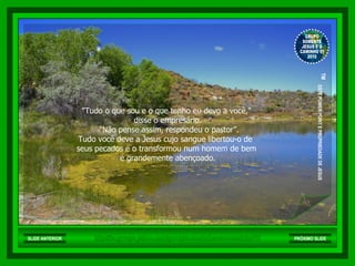 "Tudo o que sou e o que tenho eu devo a você,"  disse o empresário. "Não pense assim, respondeu o pastor”. Tudo você deve a Jesus cujo sangue libertou-o de  seus pecados e o transformou num homem de bem  e grandemente abençoado. http://br.groups.yahoo.com/group/somentejesuseocaminho01/ GRUPO SOMENTE JESUS E O CAMINHO 01 2010 ™  ESTE POWER POINT E PROPRIEDADE DE JESUS SLIDE ANTERIOR PRÓXIMO SLIDE 
