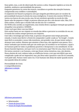fosse pobre, mas, a arte de observação lhe saciava a alma. Enquanto lapidava as toras de
madeira, analisava a personalidade das pessoas.
Enquanto penetrava no cerne dos troncos, vasculhava os porões das emoções humana,
compreendia seus conflitos e contradições.
O carpinteiro de Nazaré se preparou sem que ninguém percebesse para ser escultor da
personalidade humana.O artesão da nossa inteligência. O mestre dos mestres NUNCa se
sentou nos bancos de uma escola, mas, foi um excelente aprendiz na escola da vida.
Quem sabe tão pequeno e frágil, as pessoas olhavam pra ele e não davam valor. Mas, ELE
tinha sonhos, sonhos que o mundo todo um dia iria ver e conhecer.
Ele NUNCa deu ouvidos ao negativismo, mas resistiu firme a qualquer tentação que pudesse
atrapalhar seus projetos e SONHOS.
O que você quer dizer com isso Edna?
Para sonhar basta ser um viajante no mundo das idéias e percorrer as avenidas do seu ser.
O mundo dos sonhos sempre perteceu aos viajantes.
Com toda a tecnologia que temos hoje, as pessoas não gastam mais tempo pensando,
criando, é muito mais fácil ir a frente do computador e pedir a juda ao "tio Google", é muito
mais fácil se acomodar a nossa vida monótona, sem grandes voos, do que tentar sonhar e
alcançar esses sonhos. Dizemos que amamos a Deus mas, não seguimos seus passos. Ele o
maior sonhador que investiu tudo por um sonho que, foi acreditar no ser humano, o qual o
ser humano pode ter todos os problemas possíveis e decepcionar o seu semelhante. Se Ele
ficasse fazendo hipoteses, será que você e eu estariamos aqui? Não foi uma, duas vezes, que
Ele tentou construir o ser humano, creio que foram várias tentativas, mas, não desistiu.
Nunca desista de você, embora todas as evidÊncias levem a crer que está dificil, que será
complicado e pode até ser impossível, mas, pra Deus tudo é possível e com Ele no comando,
você pode tudo. Porisso: tente outra vez. O ser humano não deixa de existir quando morre
mas quando deixa de sonhar
Personalidade de Cristo
2 compartilhamentos
Adicionar à coleção
Ver
Aproveite
Bota Gonew Fenix 2.0 - Masculino - Bege
R$199,90 R$71,16
Adicionar pensamento
Relacionados
Frases de Jesus Cristo
Frases de Dupla Personalidade
 