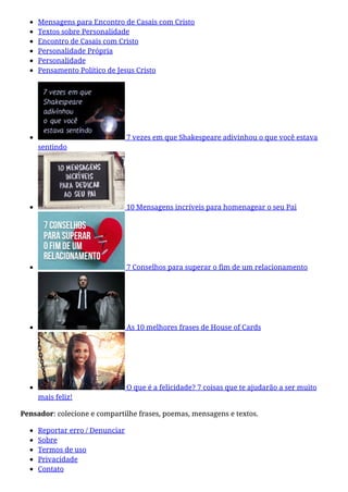 Mensagens para Encontro de Casais com Cristo
Textos sobre Personalidade
Encontro de Casais com Cristo
Personalidade Própria
Personalidade
Pensamento Político de Jesus Cristo
7 vezes em que Shakespeare adivinhou o que você estava
sentindo
10 Mensagens incríveis para homenagear o seu Pai
7 Conselhos para superar o fim de um relacionamento
As 10 melhores frases de House of Cards
O que é a felicidade? 7 coisas que te ajudarão a ser muito
mais feliz!
Pensador: colecione e compartilhe frases, poemas, mensagens e textos.
Reportar erro / Denunciar
Sobre
Termos de uso
Privacidade
Contato
 