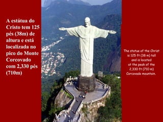 The statue of the Christ  is 125 ft (38 m) tall  and is  located  at the peak of the  2 , 330  ft   ( 710   m)  Corcovado mountain .   A estátua do Cristo tem 125 pés (38m) de altura e está localizada no pico do Monte Corcovado com 2,330 pés (710m)  