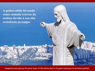 Soapstone was used as the outer layer of the statue due to its good resistance to extreme weather.  A pedra-sabão foi usada como camada externa da estátua devido à sua alta resistência ao tempo. 