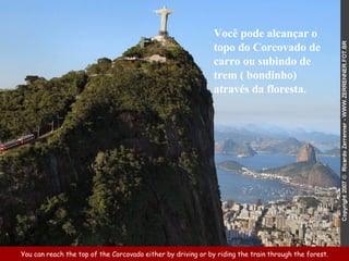 You can reach the top of the Corcovado either by driving or by riding the train through the forest. Você pode alcançar o topo do Corcovado de carro ou subindo de trem ( bondinho) através da floresta.  