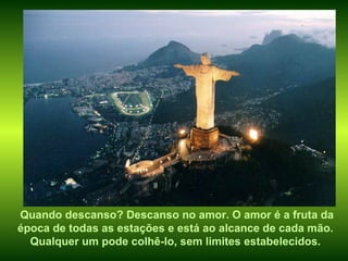 Quando descanso? Descanso no amor. O amor é a fruta da época de todas as estações e está ao alcance de cada mão. Qualquer um pode colhê-lo, sem limites estabelecidos. 