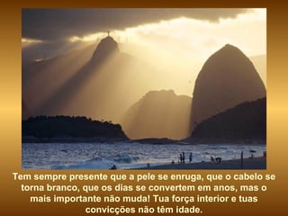 Tem sempre presente que a pele se enruga, que o cabelo se torna branco, que os dias se convertem em anos, mas o mais importante não muda! Tua força interior e tuas convicções não têm idade. 