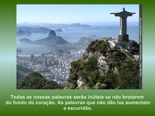 Todas as nossas palavras serão inúteis se não brotarem  do fundo do coração. As palavras que não dão luz aumentam a escuridão.   