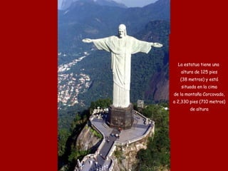 La estatua tiene una altura de 125 pies (38 metros) y está situada en la cima de la montaña Corcovado, a 2,330 pies (710 metros) de altura 