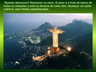 Quando descanso? Descanso no amor. O amor é a fruta da época de todas as estações e está ao alcance de cada mão. Qualquer um pode colhê-lo, sem limites estabelecidos. 