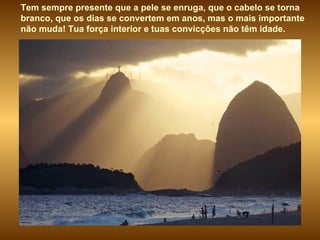 Tem sempre presente que a pele se enruga, que o cabelo se torna branco, que os dias se convertem em anos, mas o mais importante não muda! Tua força interior e tuas convicções não têm idade. 