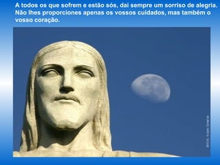 A todos os que sofrem e estão sós, dai sempre um sorriso de alegria. Não lhes proporciones apenas os vossos cuidados, mas também o vosso coração. 