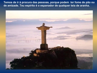 Temos de ir à procura das pessoas, porque podem  ter fome de pão ou de amizade. Teu espírito é o espanador de qualquer teia de aranha. 