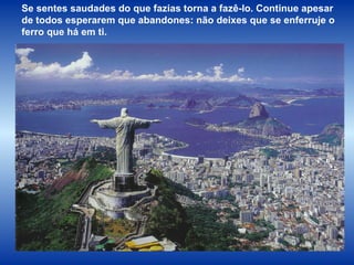 Se sentes saudades do que fazias torna a fazê-lo. Continue apesar de todos esperarem que abandones: não deixes que se enferruje o ferro que há em ti. 