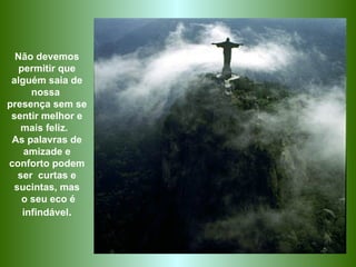 Não devemos permitir que alguém saia de nossa  presença sem se sentir melhor e mais feliz.  As palavras de amizade e conforto podem ser  curtas e sucintas, mas o seu eco é infindável . 