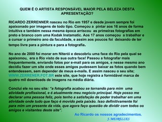 QUEM É O ARTISTA RESPONSÁVEL MAIOR PELA BELEZA DESTA APRESENTAÇÃO? RICARDO ZERRENNER nasceu no Rio em 1957 e desde jovem sempre foi apaixonado por imagens de todo tipo. Começou a  pintar aos 16 anos de forma intuitiva e também nessa mesma época arriscou  as primeiras fotografias em preto e branco com uma Kodak Instamatic. Aos 17 anos começou  a trabalhar e a cursar o primeiro ano da faculdade, e assim aos poucos foi  deixando de ter tempo livre para a pintura e para a fotografia .  No ano de 2000 foi morar em Niterói e descobriu uma face do Rio pela qual se apaixonou,  era o Rio visto de sua outra face! Passou a fotografar mais frequentemente, enviando fotos por e-mail para os amigos, e nesse mesmo ano decidiu fazer um site onde esses amigos pudessem baixar as fotos quando bem entendessem, sem depender de meus e-mails. E assim nasceu o seu site;  WWW.ZERRENER.FOT.BR  este site, que hoje registra a formidável marca de quatro mil downloads de imagens na média diária.  Conclui ele no seu site : “a fotografia acabou se tornando para mim  uma atividade profissional, e é atualmente meu negócio principal. Hoje posso me declarar uma pessoa feliz, pois tenho a satisfação de poder trabalhar em uma atividade onde tudo que faço é movido pela paixão. Isso definitivamente foi para mim um presente da vida, que agora faço questão de dividir com todos os amigos e visitantes deste site”.   Ao Ricardo os nossos agradecimentos.  J. MEIRELLES 