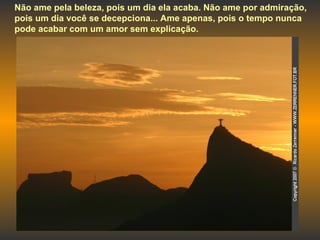 Não ame pela beleza, pois um dia ela acaba. Não ame por admiração, pois um dia você se decepciona... Ame apenas, pois o tempo nunca pode acabar com um amor sem explicação. 