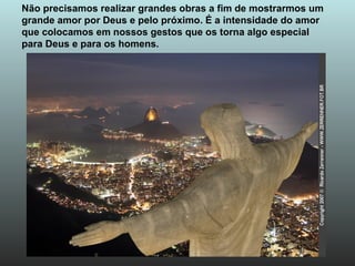 Não precisamos realizar grandes obras a fim de mostrarmos um grande amor por Deus e pelo próximo. É a intensidade do amor  que colocamos em nossos gestos que os torna algo especial  para Deus e para os homens. 