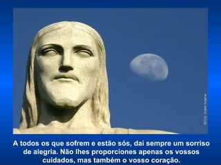 A todos os que sofrem e estão sós, dai sempre um sorriso de alegria. Não lhes proporciones apenas os vossos cuidados, mas também o vosso coração. 