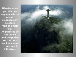 Não devemos permitir que alguém saia de nossa  presença sem se sentir melhor e mais feliz.  As palavras de amizade e conforto podem ser  curtas e sucintas, mas o seu eco é infindável. 