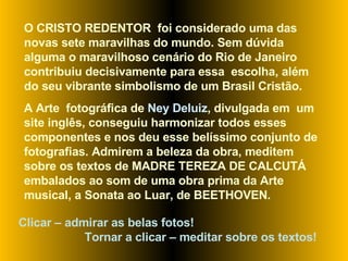 O CRISTO REDENTOR  foi considerado uma das novas sete maravilhas do mundo. Sem dúvida alguma o maravilhoso cenário do Rio de Janeiro contribuiu decisivamente para essa  escolha, além do seu vibrante simbolismo de um Brasil Cristão.  A Arte  fotográfica de  Ney Deluiz , divulgada em  um site inglês, conseguiu harmonizar todos esses componentes e nos deu esse belíssimo conjunto de fotografias. Admirem a beleza da obra, meditem sobre os textos de MADRE TEREZA DE CALCUTÁ embalados ao som de uma obra prima da Arte musical, a Sonata ao Luar, de BEETHOVEN.  Clicar – admirar as belas fotos!  Tornar a clicar – meditar sobre os textos! 