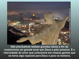 Não precisamos realizar grandes obras a fim de mostrarmos um grande amor por Deus e pelo próximo. É a intensidade do amor que colocamos em nossos gestos que os torna algo especial para Deus e para os homens. 