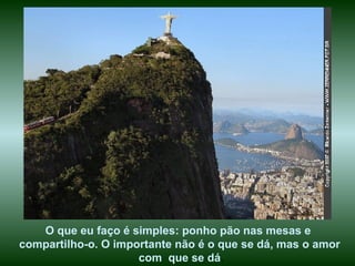 O que eu faço é simples: ponho pão nas mesas e  compartilho-o. O importante não é o que se dá, mas o amor com  que se dá . 