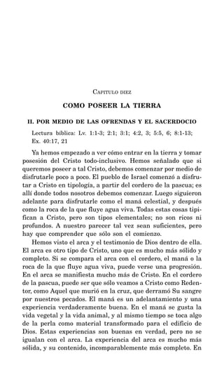 CAPITULO DIEZ
COMO POSEER LA TIERRA
II. POR MEDIO DE LAS OFRENDAS Y EL SACERDOCIO
Lectura bíblica: Lv. 1:1-3; 2:1; 3:1; 4:2, 3; 5:5, 6; 8:1-13;
Ex. 40:17, 21
Ya hemos empezado a ver cómo entrar en la tierra y tomar
posesión del Cristo todo-inclusivo. Hemos señalado que si
queremos poseer a tal Cristo, debemos comenzar por medio de
disfrutarle poco a poco. El pueblo de Israel comenzó a disfru-
tar a Cristo en tipología, a partir del cordero de la pascua; es
allí donde todos nosotros debemos comenzar. Luego siguieron
adelante para disfrutarle como el maná celestial, y después
como la roca de la que fluye agua viva. Todas estas cosas tipi-
fican a Cristo, pero son tipos elementales; no son ricos ni
profundos. A nuestro parecer tal vez sean suficientes, pero
hay que comprender que sólo son el comienzo.
Hemos visto el arca y el testimonio de Dios dentro de ella.
El arca es otro tipo de Cristo, uno que es mucho más sólido y
completo. Si se compara el arca con el cordero, el maná o la
roca de la que fluye agua viva, puede verse una progresión.
En el arca se manifiesta mucho más de Cristo. En el cordero
de la pascua, puede ser que sólo veamos a Cristo como Reden-
tor, como Aquel que murió en la cruz, que derramó Su sangre
por nuestros pecados. El maná es un adelantamiento y una
experiencia verdaderamente buena. En el maná se gusta la
vida vegetal y la vida animal, y al mismo tiempo se toca algo
de la perla como material transformado para el edificio de
Dios. Estas experiencias son buenas en verdad, pero no se
igualan con el arca. La experiencia del arca es mucho más
sólida, y su contenido, incomparablemente más completo. En
 