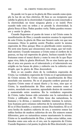 Se puede ver lo que es la gloria de Dios usando como ejem-
plo la luz de un foco eléctrico. El foco es un recipiente que
exhibe la gloria de la electricidad. Cuando no está conectado a
la electricidad, no tiene ninguna gloria y es inútil. Pero
cuando todo está en orden y se prende la electricidad, la
gloria llena el foco. Todos pueden verla. Todos pueden recono-
cer y sentir la gloria.
Cuando lleguemos al punto de tener a tal Cristo como la
manifestación de Dios y cuando nosotros seamos la expresión
de este Cristo, la gloria de Dios nos llenará cada vez que nos
reunamos. Otros lo podrán sentir. Pueden sentir la misma
expresión de Dios porque Dios es glorificado entre nosotros.
No será sino hasta que alcancemos esta etapa, que tal reali-
dad existirá. Cuando tomamos a Cristo como el cordero de la
pascua, no hay tal expresión de gloria. Incluso cuando le dis-
frutamos como el maná diario y como la roca de la que fluye
agua viva, falta la gloria Shekinah. No es sino hasta que un
día el arca sea puesta en el tabernáculo y el tabernáculo sea
erigido en las basas de plata y cubierto con la cubierta cuá-
druple, que la gloria de Dios descenderá.
Este es un cuadro claro de la verdadera expresión de
Cristo. La verdadera expresión de Cristo es el agrandamiento
de Cristo mismo. Es Cristo como la manifestación de Dios
mezclado con nosotros. No es el pequeño cordero pascual ni
siquiera Cristo como el maná diario y la roca, sino que es
Cristo, la manifestación de Dios entre nosotros como el
centro, mezclado con nosotros, agrandado dentro de nosotros
y aumentado entre nosotros. En la verdadera expresión
de Cristo, todos hemos sido saturados con la naturaleza de
Cristo y edificados en El. Cristo tiene dos naturalezas, la
humana y la divina, y nosotros también: tenemos la natura-
leza humana pero estamos cubiertos de la naturaleza divina.
El es el Dios-hombre, y nosotros somos Dios-hombres. El es el
arca hecha de madera cubierta de oro, y nosotros somos las
tablas hechas de madera cubiertas de oro. En número somos
diferentes, pero en naturaleza somos exactamente lo mismo.
Cristo es la manifestación de Dios, y todas estas tablas, com-
binadas como una sola en el oro, son la expresión de Cristo.
Cuando llegamos a tal punto, la gloria de Dios desciende y nos
108 EL CRISTO TODO-INCLUSIVO
 