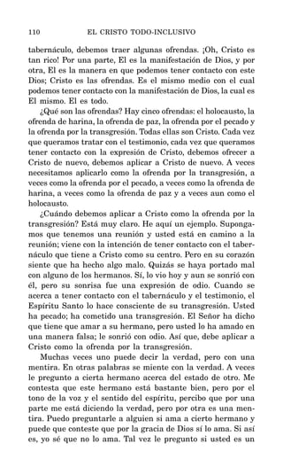 tabernáculo, debemos traer algunas ofrendas. ¡Oh, Cristo es
tan rico! Por una parte, El es la manifestación de Dios, y por
otra, El es la manera en que podemos tener contacto con este
Dios; Cristo es las ofrendas. Es el mismo medio con el cual
podemos tener contacto con la manifestación de Dios, la cual es
El mismo. El es todo.
¿Qué son las ofrendas? Hay cinco ofrendas: el holocausto, la
ofrenda de harina, la ofrenda de paz, la ofrenda por el pecado y
la ofrenda por la transgresión. Todas ellas son Cristo. Cada vez
que queramos tratar con el testimonio, cada vez que queramos
tener contacto con la expresión de Cristo, debemos ofrecer a
Cristo de nuevo, debemos aplicar a Cristo de nuevo. A veces
necesitamos aplicarlo como la ofrenda por la transgresión, a
veces como la ofrenda por el pecado, a veces como la ofrenda de
harina, a veces como la ofrenda de paz y a veces aun como el
holocausto.
¿Cuándo debemos aplicar a Cristo como la ofrenda por la
transgresión? Está muy claro. He aquí un ejemplo. Suponga-
mos que tenemos una reunión y usted está en camino a la
reunión; viene con la intención de tener contacto con el taber-
náculo que tiene a Cristo como su centro. Pero en su corazón
siente que ha hecho algo malo. Quizás se haya portado mal
con alguno de los hermanos. Sí, lo vio hoy y aun se sonrió con
él, pero su sonrisa fue una expresión de odio. Cuando se
acerca a tener contacto con el tabernáculo y el testimonio, el
Espíritu Santo lo hace consciente de su transgresión. Usted
ha pecado; ha cometido una transgresión. El Señor ha dicho
que tiene que amar a su hermano, pero usted lo ha amado en
una manera falsa; le sonrió con odio. Así que, debe aplicar a
Cristo como la ofrenda por la transgresión.
Muchas veces uno puede decir la verdad, pero con una
mentira. En otras palabras se miente con la verdad. A veces
le pregunto a cierta hermano acerca del estado de otro. Me
contesta que este hermano está bastante bien, pero por el
tono de la voz y el sentido del espíritu, percibo que por una
parte me está diciendo la verdad, pero por otra es una men-
tira. Puedo preguntarle a alguien si ama a cierto hermano y
puede que conteste que por la gracia de Dios sí lo ama. Si así
es, yo sé que no lo ama. Tal vez le pregunto si usted es un
110 EL CRISTO TODO-INCLUSIVO
 