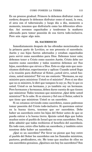 Es un proceso gradual. Primero lo debemos disfrutar como el
cordero; después lo debemos disfrutar como el maná, la roca,
el arca con el tabernáculo; y luego día a día, momento a
momento, tenemos que disfrutarle como las diferentes ofren-
das. Así seremos capacitados y tendremos la madurez
adecuada para tomar posesión de esa tierra todo-inclusiva.
Pero aún sigue algo más.
EL SACERDOCIO
Inmediatamente después de las ofrendas mencionadas en
la primera parte de Levítico, se nos presenta el sacerdocio.
Aarón y sus hijos fueron adornados y estaban capacitados
para servir como sacerdotes para Dios. Debemos tener esto;
debemos tener a Cristo como nuestro Aarón. Cristo debe ser
nuestro sumo sacerdote y todos nosotros debemos ser Sus
hijos, sacerdotes que sirven a Dios. Esto es algo más que nece-
sitamos disfrutar, experimentar y aplicar. Cuando usted llega
a la reunión para disfrutar al Señor, ¿usted sirve, usted fun-
ciona, usted ministra? Tal vez me conteste: “Hermano, no soy
ministro para ministrar. Usted es el ministro”. Pero si me dice
que no es ministro, le diré que tampoco lo soy yo. Soy lo que es
usted. Usted es un hermano, y yo también soy un hermano.
Pero hermanos y hermanas, deben darse cuenta de que tienen
que ministrar. Todos tenemos que ministrar. ¿Qué debe usted
ministrar? Ya lo sabe. Si es sincero y fiel con el Señor, sabrá lo
que tiene que ministrar. Usted es un sacerdote.
Si no estamos sirviendo como sacerdotes, nunca podremos
tomar posesión del Cristo todo-inclusivo. Si queremos entrar
en la buena tierra, tenemos que ser sacerdotes. Debe
haber un sacerdocio entre los hijos del Señor antes de que se
pueda entrar a la buena tierra. Quizás usted diga que había
muchos entre el pueblo de Israel que no eran sacerdotes. Pero,
debe admitir que todos recibieron el beneficio del sacerdocio.
En todo caso, entre ellos había un sacerdocio, y también entre
nosotros debe haber un sacerdocio.
¿Qué es un sacerdote? Por favor no piense que hoy entre
el pueblo del Señor los sacerdotes son los llamados ministros,
pastores, predicadores, etc. Me temo que muchos de ellos no
son sacerdotes genuinos. ¿Quiénes son hoy los sacerdotes? Son
COMO POSEER LA TIERRA 115
 