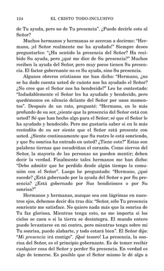 de Tu ayuda, pero no de Tu presencia”. ¿Puede decirle esto al
Señor?
Muchos hermanos y hermanas se acercan a decirme: “Her-
mano, ¡el Señor realmente me ha ayudado!” Siempre deseo
preguntarles: “¿Ha sentido la presencia del Señor? Ha reci-
bido Su ayuda, pero ¿qué me dice de Su presencia?” Muchos
reciben la ayuda del Señor, pero muy pocos tienen Su presen-
cia. El factor gobernante no es Su ayuda, sino Su presencia.
Algunos obreros cristianos me han dicho: “Hermano, ¿no
se ha dado cuenta usted de cuánto nos ha ayudado el Señor?
¿No cree que el Señor nos ha bendecido?” Les he contestado:
“Indudablemente el Señor les ha ayudado y bendecido, pero
quedémonos en silencio delante del Señor por unos momen-
tos”. Después de un rato, pregunté: “Hermano, en lo más
profundo de su ser, ¿siente que la presencia del Señor está con
usted? Sé que han hecho algo para el Señor; sé que el Señor le
ha ayudado y bendecido. Pero me gustaría saber si en lo más
recóndito de su ser siente que el Señor está presente con
usted. ¿Siente continuamente que Su rostro le está sonriendo,
y que Su sonrisa ha entrado en usted? ¿Tiene esto?” Estas son
palabras tiernas que escudriñan el corazón. Como siervos del
Señor, la mayoría de las personas no pueden mentir; deben
decir la verdad. Finalmente tales hermanos me han dicho:
“Debo admitir que he perdido desde algún tiempo la comu-
nión con el Señor”. Luego he preguntado: “Hermano, ¿qué
sucede? ¿Está gobernado por la ayuda del Señor o por Su pre-
sencia? ¿Está gobernado por Sus bendiciones o por Su
sonrisa?”
Hermanos y hermanas, aunque sea con lágrimas en nues-
tros ojos, debemos decir día tras día: “Señor, sólo Tu presencia
sonriente me satisface. No quiero nada más que la sonrisa de
Tu faz gloriosa. Mientras tenga esto, no me importa si los
cielos se caen o si la tierra se desintegra. El mundo entero
puede levantarse en mi contra, pero mientras tenga sobre mí
Tu sonrisa, puedo alabarte, y todo estará bien”. El Señor dijo:
“Mi presencia irá contigo”. ¡Qué tesoro! La presencia, la son-
risa del Señor, es el principio gobernante. Es de temer recibir
cualquier cosa del Señor y perder Su presencia. En verdad es
algo de temerse. Es posible que el Señor mismo le dé algo a
124 EL CRISTO TODO-INCLUSIVO
 