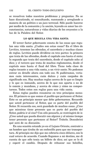 se resuelven todos nuestros problemas y preguntas. No se
hace discutiendo, ni consultando, razonando y arreglando a
manera de un político o un juez terrenal. Sólo puede hacerse
por medio de la comunión y la unción, leyendo en amor las cir-
cunstancias, naturalezas y vidas diarias de los creyentes a la
luz de la Palabra del Señor.
LO QUE REGULA UNA VIDA SANTA
El tercer factor gobernante consta de las cosas que regu-
lan una vida santa. ¿Cuáles son estas cosas? En el libro de
Levítico, tenemos las ofrendas, el sacerdocio y muchas clases
de reglas. Levítico puede dividirse en tres partes: la primera
que trata de las ofrendas, desde el capítulo uno hasta el siete;
la segunda que trata del sacerdocio, desde el capítulo ocho al
diez; y el tercero que trata de muchos reglamentos, desde el
capítulo once hasta el final del libro. Tiene toda clase de
reglas tocante a una vida santa, a un vivir santo. No podemos
entrar en detalle ahora con todo eso. Si pudiéramos, vería-
mos cuán interesantes, cuán dulces y cuán cargados de
significado son. Hay muchas reglas acerca de lo que es limpio
y lo que es inmundo, acerca de lo que nos aparta o no de
lo común y mundano, y acerca de cómo y cómo no compor-
tarnos. Todos estos son reglas para una vida santa.
Estas reglas pueden resumirse en tres principios meno-
res. El primero es que somos el pueblo que pertenece al Señor.
Este es un principio menor que debe gobernarnos. Recuerde
que usted pertenece al Señor, que es parte del pueblo del
Señor. Si recuerda eso, será guardado de muchas cosas. ¿Cree
que mientras tiene presente que es parte del pueblo del
Señor, podría ir al cine? Con sólo pensarlo, se restringirá de ir.
¿Cree usted que pueda discutir con alguien y al mismo tiempo
tener presente que pertenece al Señor? Trátelo. Descubrirá
qué será de su discusión.
En una ocasión estando yo en el Lejano Oriente, contraté a
un hombre que tiraba de un cochecillo para que me transpor-
tara. Al principio me dijo que me cobraría cinco dólares, con lo
cual estuve de acuerdo. Cuando llegamos a mi destino, me di
cuenta de que sólo tenía un billete de diez; así que se lo di
y esperé el cambio. Después de rebuscar sus bolsillos,
132 EL CRISTO TODO-INCLUSIVO
 