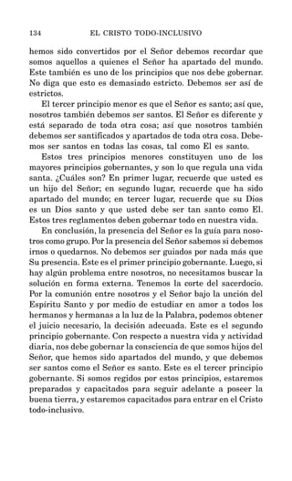 hemos sido convertidos por el Señor debemos recordar que
somos aquellos a quienes el Señor ha apartado del mundo.
Este también es uno de los principios que nos debe gobernar.
No diga que esto es demasiado estricto. Debemos ser así de
estrictos.
El tercer principio menor es que el Señor es santo; así que,
nosotros también debemos ser santos. El Señor es diferente y
está separado de toda otra cosa; así que nosotros también
debemos ser santificados y apartados de toda otra cosa. Debe-
mos ser santos en todas las cosas, tal como El es santo.
Estos tres principios menores constituyen uno de los
mayores principios gobernantes, y son lo que regula una vida
santa. ¿Cuáles son? En primer lugar, recuerde que usted es
un hijo del Señor; en segundo lugar, recuerde que ha sido
apartado del mundo; en tercer lugar, recuerde que su Dios
es un Dios santo y que usted debe ser tan santo como El.
Estos tres reglamentos deben gobernar todo en nuestra vida.
En conclusión, la presencia del Señor es la guía para noso-
tros como grupo. Por la presencia del Señor sabemos si debemos
irnos o quedarnos. No debemos ser guiados por nada más que
Su presencia. Este es el primer principio gobernante. Luego, si
hay algún problema entre nosotros, no necesitamos buscar la
solución en forma externa. Tenemos la corte del sacerdocio.
Por la comunión entre nosotros y el Señor bajo la unción del
Espíritu Santo y por medio de estudiar en amor a todos los
hermanos y hermanas a la luz de la Palabra, podemos obtener
el juicio necesario, la decisión adecuada. Este es el segundo
principio gobernante. Con respecto a nuestra vida y actividad
diaria, nos debe gobernar la consciencia de que somos hijos del
Señor, que hemos sido apartados del mundo, y que debemos
ser santos como el Señor es santo. Este es el tercer principio
gobernante. Si somos regidos por estos principios, estaremos
preparados y capacitados para seguir adelante a poseer la
buena tierra, y estaremos capacitados para entrar en el Cristo
todo-inclusivo.
134 EL CRISTO TODO-INCLUSIVO
 