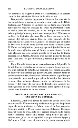 las ofrendas; la segunda trata del sacerdocio; y la tercera
trata de los principios divinos de la vida santa.
Después de Levítico, llegamos a Números. La mayoría de
las exposiciones y comentarios sobre esta parte de la Biblia
declaran que Números es un libro que se trata enteramente
del censo y el vagar de los hijos de Israel. Aparentemente esto
es cierto, pero en esencia, no lo es. Aunque ese elemento
existe, principalmente y en el sentido espiritual Números es
un libro de historias gloriosas. Es un libro que narra la for-
mación del ejército divino. Sólo en esto, después de las
experiencias de Exodo y de Levítico, es posible que el pueblo
de Dios sea formado como ejército que pelee la batalla para
El. Es en verdad glorioso que un grupo de hijos del Señor sea
formado como ejército para el Señor en esta tierra. Es aún
más glorioso que este mismo pueblo es el que ha de tomar
posesión de la tierra. Aquellos que puedan pelear la batalla
para Dios son los que dividirán y tomarán posesión de la
tierra.
En el libro de Números, se hacen dos censos del pueblo de
Israel. Fueron contados por primera vez para formar un ejér-
cito que peleara la batalla. La segunda vez, fueron contados
no sólo como un ejército que guerreara, sino también como un
pueblo que dividiría y heredaría la buena tierra. Aquellos que
comparten la tierra son los que peleen la batalla. Por lo tanto,
en este libro podemos darnos cuenta no solamente de los
censos y del vagar de los hijos de Israel, sino también del
hecho glorioso de que fueron formados como ejército y desig-
nados para heredar la buena tierra.
DESDE EL CORDERO HASTA UN EJERCITO,
UNA LISTA DE CONTROL
Entonces, ¿cuál es la forma de poseer la buena tierra? No
es tan sencillo. Enumeremos y revisemos los pasos. En primer
lugar, debemos disfrutar a Cristo como el cordero redentor.
Debemos recibir a Cristo como nuestro Salvador. Debemos
pasar el juicio de Dios. Este es el primer paso. Si ya lo hemos
hecho, podemos poner una marca aquí; hemos pasado el
primer paso. ¿Cuál es el segundo? Hay que salir de Egipto y
disfrutar a Cristo como el maná diario, como nuestro diario
136 EL CRISTO TODO-INCLUSIVO
 