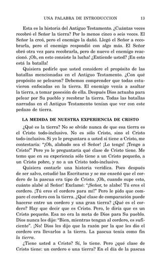 Esta es la historia del Antiguo Testamento. ¿Cuántas veces
recobró el Señor la tierra? Por lo menos cinco o seis veces. El
Señor la creó, pero el enemigo la dañó. Llegó el Señor a reco-
brarla, pero el enemigo respondió con algo más. El Señor
obró otra vez para recobrarla, pero de nuevo el enemigo reac-
cionó. ¡Oh, en esto consiste la lucha! ¿Entiende usted? ¡En esto
está la batalla!
Quisiera pedirle que usted considere el propósito de las
batallas mencionadas en el Antiguo Testamento. ¿Con qué
propósito se pelearon? Debemos comprender que todas estu-
vieron enfocadas en la tierra. El enemigo venía a asaltar
la tierra, a tomar posesión de ella. Después Dios actuaba para
pelear por Su pueblo y recobrar la tierra. Todas las batallas
narradas en el Antiguo Testamento tenían que ver con este
pedazo de tierra.
LA MEDIDA DE NUESTRA EXPERIENCIA DE CRISTO
¿Qué es la tierra? No se olvide nunca de que esa tierra es
el Cristo todo-inclusivo. No es sólo Cristo, sino el Cristo
todo-inclusivo. Si yo le preguntara a usted si tiene a Cristo, me
contestaría: “¡Oh, alabado sea el Señor! ¡Lo tengo! ¡Tengo a
Cristo!” Pero yo le preguntaría qué clase de Cristo tiene. Me
temo que en su experiencia sólo tiene a un Cristo pequeño, a
un Cristo pobre, y no a un Cristo todo-inclusivo.
Quisiera contarle una historia verídica. Poco después
de ser salvo, estudié las Escrituras y se me enseñó que el cor-
dero de la pascua era tipo de Cristo. ¡Oh, cuando supe esto,
cuánto alabé al Señor! Exclamé: “¡Señor, te alabo! Tú eres el
cordero. ¡Tú eres el cordero para mí!” Pero le pido que com-
pare el cordero con la tierra. ¿Qué clase de comparación puede
hacerse entre un cordero y una gran tierra? ¿Qué es el cor-
dero? Hay que decir que es Cristo. Pero, le diría que es un
Cristo pequeño. Esa no era la meta de Dios para Su pueblo.
Dios nunca les dijo: “Bien, mientras tengan al cordero, es sufi-
ciente”. ¡No! Dios les dijo que la razón por la que les dio el
cordero era llevarlos a la tierra. La pascua tenía como fin
la tierra.
¿Tiene usted a Cristo? Sí, lo tiene. Pero ¿qué clase de
Cristo tiene: un cordero o una tierra? En el día de la pascua
UNA PALABRA DE INTRODUCCION 13
 
