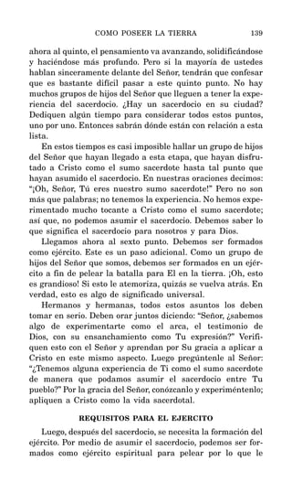 ahora al quinto, el pensamiento va avanzando, solidificándose
y haciéndose más profundo. Pero si la mayoría de ustedes
hablan sinceramente delante del Señor, tendrán que confesar
que es bastante difícil pasar a este quinto punto. No hay
muchos grupos de hijos del Señor que lleguen a tener la expe-
riencia del sacerdocio. ¿Hay un sacerdocio en su ciudad?
Dediquen algún tiempo para considerar todos estos puntos,
uno por uno. Entonces sabrán dónde están con relación a esta
lista.
En estos tiempos es casi imposible hallar un grupo de hijos
del Señor que hayan llegado a esta etapa, que hayan disfru-
tado a Cristo como el sumo sacerdote hasta tal punto que
hayan asumido el sacerdocio. En nuestras oraciones decimos:
“¡Oh, Señor, Tú eres nuestro sumo sacerdote!” Pero no son
más que palabras; no tenemos la experiencia. No hemos expe-
rimentado mucho tocante a Cristo como el sumo sacerdote;
así que, no podemos asumir el sacerdocio. Debemos saber lo
que significa el sacerdocio para nosotros y para Dios.
Llegamos ahora al sexto punto. Debemos ser formados
como ejército. Este es un paso adicional. Como un grupo de
hijos del Señor que somos, debemos ser formados en un ejér-
cito a fin de pelear la batalla para El en la tierra. ¡Oh, esto
es grandioso! Si esto le atemoriza, quizás se vuelva atrás. En
verdad, esto es algo de significado universal.
Hermanos y hermanas, todos estos asuntos los deben
tomar en serio. Deben orar juntos diciendo: “Señor, ¿sabemos
algo de experimentarte como el arca, el testimonio de
Dios, con su ensanchamiento como Tu expresión?” Verifi-
quen esto con el Señor y aprendan por Su gracia a aplicar a
Cristo en este mismo aspecto. Luego pregúntenle al Señor:
“¿Tenemos alguna experiencia de Ti como el sumo sacerdote
de manera que podamos asumir el sacerdocio entre Tu
pueblo?” Por la gracia del Señor, conózcanlo y experiméntenlo;
apliquen a Cristo como la vida sacerdotal.
REQUISITOS PARA EL EJERCITO
Luego, después del sacerdocio, se necesita la formación del
ejército. Por medio de asumir el sacerdocio, podemos ser for-
mados como ejército espiritual para pelear por lo que le
COMO POSEER LA TIERRA 139
 