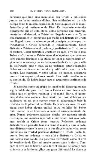 personas que han sido mezcladas con Cristo y edificadas
juntas en la naturaleza divina. Son edificados en un solo
cuerpo como la misma expresión de Cristo, quien es la mani-
festación y el testimonio de Dios. Es necesario entender
claramente que en esta etapa, estas personas que continua-
mente han disfrutado a Cristo han llegado a ser uno. Ya no
son sencillamente individuos; por medio del disfrute de Cristo
han llegado a ser un solo cuerpo. Al principio parecía que dis-
frutábamos a Cristo separada e individualmente. Usted
disfruta a Cristo como el cordero, y yo disfruto a Cristo como
el cordero. Usted disfruta a Cristo en su casa, y yo en la mía.
Todos disfrutamos a Cristo solos dondequiera que estemos.
Pero cuando llegamos a la etapa de tener el tabernáculo eri-
gido entre nosotros y de ser la expresión de Cristo por medio
de disfrutarlo más y más, ya no podemos estar separados.
Debemos reunirnos, ser unidos y edificados como un solo
cuerpo. Las cuarenta y ocho tablas no pueden separarse
nunca. Si se separan, el arca no estará en medio de ellas como
su contenido. No habrá lugar para el arca como testimonio de
Cristo.
Si nosotros como un grupo del pueblo del Señor queremos
seguir adelante para disfrutar a Cristo en una forma más
sólida que el cordero redentor y el maná diario, si quere-
mos disfrutarlo como el testimonio de Dios, debemos ser
edificados en un solo cuerpo como el tabernáculo bajo la
cubierta de la plenitud de Cristo. Debemos ser uno. En esta
etapa debe haber alguna unidad entre los hijos del Señor.
Esta unidad es el tabernáculo como el ensanchamiento del
arca. Nunca podremos avanzar mucho por nuestra propia
cuenta, en una manera separada e individual. Así sólo pode-
mos recibir a Cristo como nuestro Redentor, podemos
disfrutarlo un poco día tras día como el maná, y aun lo pode-
mos disfrutar como la roca de la que fluye el agua viva; como
individuos en verdad podemos disfrutar a Cristo hasta tal
punto. Pero no podemos ir más allá y disfrutar a Cristo en
una forma más sólida. No podemos disfrutarlo como el arca
del testimonio de Dios, ni mucho menos como la tierra. Com-
pare el arca con la tierra. Considere el tamaño del arca y mire
cuán vasta es la tierra. ¡Hay una gran diferencia! La tierra es
148 EL CRISTO TODO-INCLUSIVO
 