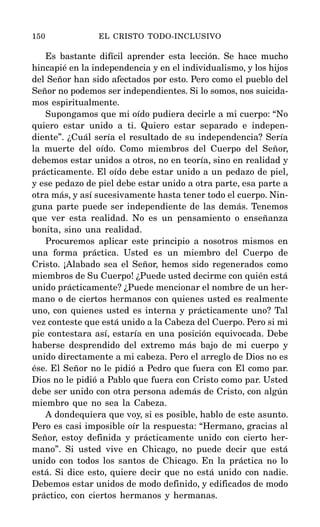 Es bastante difícil aprender esta lección. Se hace mucho
hincapié en la independencia y en el individualismo, y los hijos
del Señor han sido afectados por esto. Pero como el pueblo del
Señor no podemos ser independientes. Si lo somos, nos suicida-
mos espiritualmente.
Supongamos que mi oído pudiera decirle a mi cuerpo: “No
quiero estar unido a ti. Quiero estar separado e indepen-
diente”. ¿Cuál sería el resultado de su independencia? Sería
la muerte del oído. Como miembros del Cuerpo del Señor,
debemos estar unidos a otros, no en teoría, sino en realidad y
prácticamente. El oído debe estar unido a un pedazo de piel,
y ese pedazo de piel debe estar unido a otra parte, esa parte a
otra más, y así sucesivamente hasta tener todo el cuerpo. Nin-
guna parte puede ser independiente de las demás. Tenemos
que ver esta realidad. No es un pensamiento o enseñanza
bonita, sino una realidad.
Procuremos aplicar este principio a nosotros mismos en
una forma práctica. Usted es un miembro del Cuerpo de
Cristo. ¡Alabado sea el Señor, hemos sido regenerados como
miembros de Su Cuerpo! ¿Puede usted decirme con quién está
unido prácticamente? ¿Puede mencionar el nombre de un her-
mano o de ciertos hermanos con quienes usted es realmente
uno, con quienes usted es interna y prácticamente uno? Tal
vez conteste que está unido a la Cabeza del Cuerpo. Pero si mi
pie contestara así, estaría en una posición equivocada. Debe
haberse desprendido del extremo más bajo de mi cuerpo y
unido directamente a mi cabeza. Pero el arreglo de Dios no es
ése. El Señor no le pidió a Pedro que fuera con El como par.
Dios no le pidió a Pablo que fuera con Cristo como par. Usted
debe ser unido con otra persona además de Cristo, con algún
miembro que no sea la Cabeza.
A dondequiera que voy, si es posible, hablo de este asunto.
Pero es casi imposible oír la respuesta: “Hermano, gracias al
Señor, estoy definida y prácticamente unido con cierto her-
mano”. Si usted vive en Chicago, no puede decir que está
unido con todos los santos de Chicago. En la práctica no lo
está. Si dice esto, quiere decir que no está unido con nadie.
Debemos estar unidos de modo definido, y edificados de modo
práctico, con ciertos hermanos y hermanas.
150 EL CRISTO TODO-INCLUSIVO
 