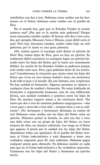 satisfechos con dos o tres. Debemos estar unidos con los her-
manos en el Señor; debemos estar unidos con el pueblo de
Dios.
En el mundo hoy, ¿por qué es Estados Unidos la nación
número uno? ¿Por qué es la nación más poderosa? Porque
tiene cincuenta estados unidos. Si fueran sólo dos o tres esta-
dos, por ejemplo, Missouri, Iowa e Illinois, ¡cuán débil sería el
país! Pero hay cincuenta estados, unidos todos bajo un solo
gobierno; por lo tanto es una gran potencia.
¡Oh, cuánto quiere el enemigo sutil dañar el ejército de
Dios! Hay tantos hijos de Dios, pero no hay un ejército. Es
realmente difícil encontrar en cualquier lugar un ejército for-
mado entre los hijos del Señor; por lo tanto son sumamente
débiles. La nación de los Estados Unidos es poderosa porque
está unida como una. Pero, ¿qué podemos decir de los cristia-
nos? Consideremos la situación que existe entre los hijos del
Señor que viven en una misma ciudad o área, sin mencionar
la de todo el país o el mundo. ¡Es una lástima, una vergüenza!
No hay unidad ni formación. Algunas personas se oponen a
cualquier clase de unidad o formación. No estoy hablando de
formación u organización humanas, sino de una edificación
divina, una unidad verdadera y práctica entre los hijos de
Dios. En muchos lugares oímos a los cristianos decir: “En
tanto que dos o tres de nosotros podamos congregarnos —dos
o tres aquí y otros dos o tres allá— estamos bien y eso es sufi-
ciente”. ¡No, hermanos y hermanas! ¡Estamos en contra de
eso! Debemos estar unidos con los hijos del Señor como un
ejército. Debemos pelear la batalla, no sólo con dos o tres;
uno debe estar con un grupo de hijos del Señor, un buen
número de ellos, un número suficiente. Les ruego en el Señor
que paguen el precio por la unidad con los hijos del Señor.
Abandonen todas sus opiniones. Si el pueblo del Señor reco-
noce al Cristo todo-inclusivo y está dispuesto a tener una
verdadera expresión para El, será suficiente. Debemos pagar
cualquier precio para obtenerlo. No debemos insistir en nada
más que en el Cristo todo-inclusivo y Su verdadera expresión.
Unámonos con los hijos del Señor y formemos un ejército
fuerte.
COMO POSEER LA TIERRA 155
 
