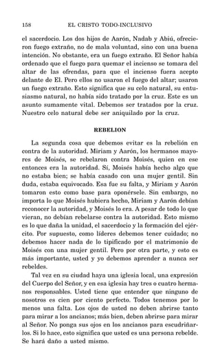 el sacerdocio. Los dos hijos de Aarón, Nadab y Abiú, ofrecie-
ron fuego extraño, no de mala voluntad, sino con una buena
intención. No obstante, era un fuego extraño. El Señor había
ordenado que el fuego para quemar el incienso se tomara del
altar de las ofrendas, para que el incienso fuera acepto
delante de El. Pero ellos no usaron el fuego del altar; usaron
un fuego extraño. Esto significa que su celo natural, su entu-
siasmo natural, no había sido tratado por la cruz. Este es un
asunto sumamente vital. Debemos ser tratados por la cruz.
Nuestro celo natural debe ser aniquilado por la cruz.
REBELION
La segunda cosa que debemos evitar es la rebelión en
contra de la autoridad. Miriam y Aarón, los hermanos mayo-
res de Moisés, se rebelaron contra Moisés, quien en ese
entonces era la autoridad. Sí, Moisés había hecho algo que
no estaba bien; se había casado con una mujer gentil. Sin
duda, estaba equivocado. Esa fue su falta, y Miriam y Aarón
tomaron esto como base para oponérsele. Sin embargo, no
importa lo que Moisés hubiera hecho, Miriam y Aarón debían
reconocer la autoridad, y Moisés lo era. A pesar de todo lo que
vieran, no debían rebelarse contra la autoridad. Esto mismo
es lo que daña la unidad, el sacerdocio y la formación del ejér-
cito. Por supuesto, como líderes debemos tener cuidado; no
debemos hacer nada de lo tipificado por el matrimonio de
Moisés con una mujer gentil. Pero por otra parte, y esto es
más importante, usted y yo debemos aprender a nunca ser
rebeldes.
Tal vez en su ciudad haya una iglesia local, una expresión
del Cuerpo del Señor, y en esa iglesia hay tres o cuatro herma-
nos responsables. Usted tiene que entender que ninguno de
nosotros es cien por ciento perfecto. Todos tenemos por lo
menos una falta. Los ojos de usted no deben abrirse tanto
para mirar a los ancianos; más bien, deben abrirse para mirar
al Señor. No ponga sus ojos en los ancianos para escudriñar-
los. Si lo hace, esto significa que usted es una persona rebelde.
Se hará daño a usted mismo.
158 EL CRISTO TODO-INCLUSIVO
 