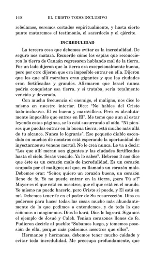 rebelamos, seremos cortados espiritualmente, y hasta cierto
punto mataremos el testimonio, el sacerdocio y el ejército.
INCREDULIDAD
La tercera cosa que debemos evitar es la incredulidad. De
seguro nos matará. Recuerde cómo los espías que reconocie-
ron la tierra de Canaán regresaron hablando mal de la tierra.
Por un lado dijeron que la tierra era excepcionalmente buena,
pero por otro dijeron que era imposible entrar en ella. Dijeron
que los que allí moraban eran gigantes y que las ciudades
eran fortificadas y grandes. Afirmaron que Israel nunca
podría conquistar esa tierra, y si trataba, sería totalmente
vencido y devorado.
Con mucha frecuencia el enemigo, el maligno, nos dice lo
mismo en nuestro interior. Dice: “No hables del Cristo
todo-inclusivo. El es bueno y maravilloso. Pero es absoluta-
mente imposible que entres en El”. Me temo que aun al estar
leyendo estas páginas, se lo está susurrando al oído. “Ni pien-
ses que puedas entrar en la buena tierra; está mucho más allá
de tu alcance. Nunca lo lograrás”. Ese pequeño diablo escon-
dido en muchos de nosotros está esperando la oportunidad de
inyectarnos su veneno mortal. No le crea nunca. Le va a decir:
“Los que allí moran son gigantes y las ciudades fortificadas
hasta el cielo. Serás vencido. Ya lo sabes”. Hebreos 3 nos dice
que éste es un corazón malo de incredulidad. Es un corazón
ocupado por el maligno; así que, es llamado un corazón malo.
Debemos orar: “Señor, quiero un corazón bueno, un corazón
lleno de fe. Yo no puede entrar en la tierra, ¡pero Tú sí!”
Mayor es el que está en nosotros, que el que está en el mundo.
Yo mismo no puedo hacerlo, pero Cristo sí puede, y El está en
mí. Debemos tener fe en el poder de Su resurrección. Dios es
poderoso para hacer todas las cosas mucho más abundante-
mente de lo que pedimos o entendemos, y de todo lo que
soñemos o imaginemos. Dios lo hará; Dios lo logrará. Sigamos
el ejemplo de Josué y Caleb. Tenían corazones llenos de fe.
Pudieron decirle al pueblo: “Subamos luego, y tomemos pose-
sión de ella; porque más podremos nosotros que ellos”.
Hermanos y hermanas, debemos tener mucho cuidado y
evitar toda incredulidad. Me preocupa profundamente, que
160 EL CRISTO TODO-INCLUSIVO
 