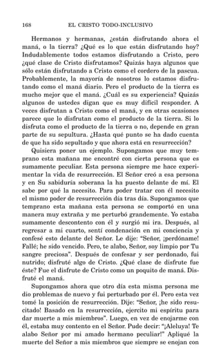 Hermanos y hermanas, ¿están disfrutando ahora el
maná, o la tierra? ¿Qué es lo que están disfrutando hoy?
Indudablemente todos estamos disfrutando a Cristo, pero
¿qué clase de Cristo disfrutamos? Quizás haya algunos que
sólo están disfrutando a Cristo como el cordero de la pascua.
Probablemente, la mayoría de nosotros lo estamos disfru-
tando como el maná diario. Pero el producto de la tierra es
mucho mejor que el maná. ¿Cuál es su experiencia? Quizás
algunos de ustedes digan que es muy difícil responder. A
veces disfrutan a Cristo como el maná, y en otras ocasiones
parece que lo disfrutan como el producto de la tierra. Si lo
disfruta como el producto de la tierra o no, depende en gran
parte de su sepultura. ¿Hasta qué punto se ha dado cuenta
de que ha sido sepultado y que ahora está en resurrección?
Quisiera poner un ejemplo. Supongamos que muy tem-
prano esta mañana me encontré con cierta persona que es
sumamente peculiar. Esta persona siempre me hace experi-
mentar la vida de resurrección. El Señor creó a esa persona
y en Su sabiduría soberana la ha puesto delante de mí. El
sabe por qué la necesito. Para poder tratar con él necesito
el mismo poder de resurrección día tras día. Supongamos que
temprano esta mañana esta persona se comportó en una
manera muy extraña y me perturbó grandemente. Yo estaba
sumamente descontento con él y surgió mi ira. Después, al
regresar a mi cuarto, sentí condenación en mi conciencia y
confesé esto delante del Señor. Le dije: “Señor, ¡perdóname!
Fallé; he sido vencido. Pero, te alabo, Señor, soy limpio por Tu
sangre preciosa”. Después de confesar y ser perdonado, fui
nutrido; disfruté algo de Cristo. ¿Qué clase de disfrute fue
éste? Fue el disfrute de Cristo como un poquito de maná. Dis-
fruté el maná.
Supongamos ahora que otro día esta misma persona me
dio problemas de nuevo y fui perturbado por él. Pero esta vez
tomé la posición de resurrección. Dije: “Señor, ¡he sido resu-
citado! Basado en la resurrección, ejercito mi espíritu para
dar muerte a mis miembros”. Luego, en vez de enojarme con
él, estaba muy contento en el Señor. Pude decir: “¡Aleluya! Te
alabo Señor por mi amado hermano peculiar!” Apliqué la
muerte del Señor a mis miembros que siempre se enojan con
168 EL CRISTO TODO-INCLUSIVO
 