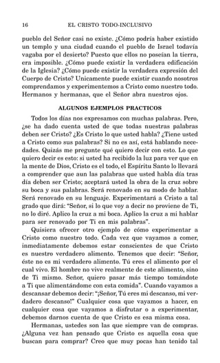 pueblo del Señor casi no existe. ¿Cómo podría haber existido
un templo y una ciudad cuando el pueblo de Israel todavía
vagaba por el desierto? Puesto que ellos no poseían la tierra,
era imposible. ¿Cómo puede existir la verdadera edificación
de la Iglesia? ¿Cómo puede existir la verdadera expresión del
Cuerpo de Cristo? Unicamente puede existir cuando nosotros
comprendamos y experimentemos a Cristo como nuestro todo.
Hermanos y hermanas, que el Señor abra nuestros ojos.
ALGUNOS EJEMPLOS PRACTICOS
Todos los días nos expresamos con muchas palabras. Pero,
¿se ha dado cuenta usted de que todas nuestras palabras
deben ser Cristo? ¿Es Cristo lo que usted habla? ¿Tiene usted
a Cristo como sus palabras? Si no es así, está hablando nece-
dades. Quizás me pregunte qué quiero decir con esto. Lo que
quiero decir es esto: si usted ha recibido la luz para ver que en
la mente de Dios, Cristo es el todo, el Espíritu Santo lo llevará
a comprender que aun las palabras que usted habla día tras
día deben ser Cristo; aceptará usted la obra de la cruz sobre
su boca y sus palabras. Será renovado en su modo de hablar.
Será renovado en su lenguaje. Experimentará a Cristo a tal
grado que dirá: “Señor, si lo que voy a decir no proviene de Ti,
no lo diré. Aplico la cruz a mi boca. Aplico la cruz a mi hablar
para ser renovado por Ti en mis palabras”.
Quisiera ofrecer otro ejemplo de cómo experimentar a
Cristo como nuestro todo. Cada vez que vayamos a comer,
inmediatamente debemos estar conscientes de que Cristo
es nuestro verdadero alimento. Tenemos que decir: “Señor,
éste no es mi verdadero alimento. Tú eres el alimento por el
cual vivo. El hombre no vive realmente de este alimento, sino
de Ti mismo. Señor, quiero pasar más tiempo tomándote
a Ti que alimentándome con esta comida”. Cuando vayamos a
descansar debemos decir: “¡Señor, Tú eres mi descanso, mi ver-
dadero descanso!” Cualquier cosa que vayamos a hacer, en
cualquier cosa que vayamos a disfrutar o a experimentar,
debemos darnos cuenta de que Cristo es esa misma cosa.
Hermanas, ustedes son las que siempre van de compras.
¿Alguna vez han pensado que Cristo es aquella cosa que
buscan para comprar? Creo que muy pocas han tenido tal
16 EL CRISTO TODO-INCLUSIVO
 