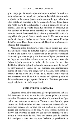 gran carga por la batalla que tenía delante de él. Inmediata-
mente después de que él y el pueblo de Israel disfrutaron del
producto de la buena tierra, se dio cuenta de que delante de
ellos estaba el enemigo y la fortaleza de Jericó. Josué tenía
una vista clara de la situación, y tenía la carga de pelear la
batalla. Creo que por esta causa fue al Señor en oración, y en
esa ocasión el Señor como Príncipe del ejército de Dios se
reveló a Josué. Josué recibió tal visión, y así recibió la fe y la
seguridad de que el Señor estaba con él. En ese momento
sabía, sin lugar a dudas, que el Señor mismo, como Príncipe
del ejército de Dios, iba delante de él. Nosotros también nece-
sitamos tal seguridad.
Algunos pueden testificar por experiencia propia que inme-
diatamente después de disfrutar algo del Cristo todo-inclusivo,
se han dado cuenta de la necesidad de la guerra espiritual.
Han visto que el enemigo y sus fuerzas malignas que están en
los lugares celestiales todavía usurpan la buena tierra del
Cristo todo-inclusivo y la velan de la vista de los hijos
del Señor. ¿Quién peleará la batalla para descubrir la tierra?
Si disfrutamos a Cristo en tal manera, espontáneamente
iremos al Señor con una carga por la batalla. Será entonces
cuando El nos dará una visión de El mismo como capitán.
Nos mostrará que El está a la cabeza del ejército y que irá
delante de nosotros para pelear la batalla. Entonces podremos
seguir adelante con toda seguridad.
COMO PELEAR LA BATALLA
Llegamos ahora al último paso. ¿Cómo pelearemos la bata-
lla? De cierto ésta no es una batalla que se pelee con armas
carnales. Nuestras armas para esta batalla, en términos figu-
rados, son cuernos de carnero. Vamos a una batalla, pero
vamos con instrumentos de paz; vamos con cuernos de car-
nero. Los cuernos de carnero son un símbolo de pelear una
guerra con instrumentos de paz. No son espadas hechas de
hierro; son cuernos de carnero. No pueden matar; son sola-
mente instrumentos de paz. Pero son armas para la batalla.
Son trompetas para tocarse, que declaran y proclaman el
170 EL CRISTO TODO-INCLUSIVO
 